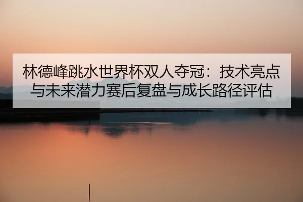 林德峰跳水世界杯双人夺冠：技术亮点与未来潜力赛后复盘与成长路径评估