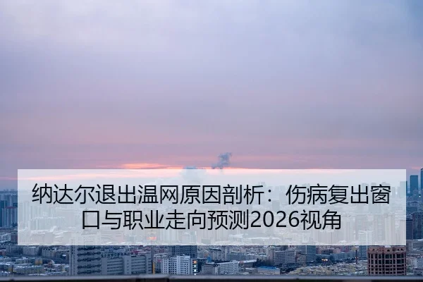 纳达尔退出温网原因剖析：伤病复出窗口与职业走向预测2026视角