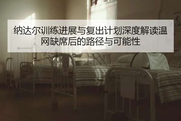 纳达尔训练进展与复出计划深度解读温网缺席后的路径与可能性