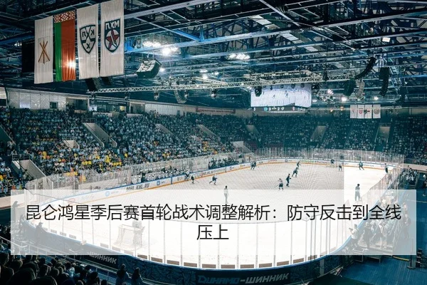 昆仑鸿星季后赛首轮战术调整解析：防守反击到全线压上